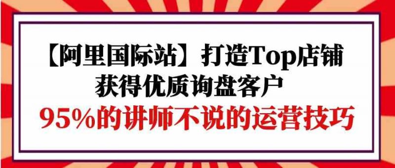 (9976期)【阿里国际站】打造Top店铺-获得优质询盘客户,95%的讲师不说的运营技巧-腾哥精选