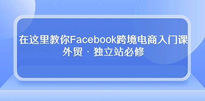 （10259期）在这里教你Facebook跨境电商入门课，外贸·独立站必修-腾哥精选