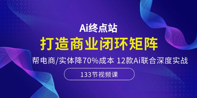 Ai终点站-打造商业闭环矩阵，帮电商/实体降70%成本，12款Ai联合深度实战-腾哥精选