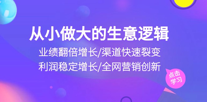 从小做大生意逻辑:业绩翻倍增长/渠道快速裂变/利润稳定增长/全网营销创新-腾哥精选