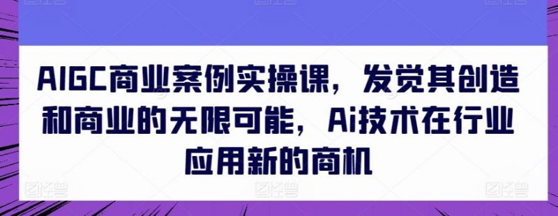 AIGC商业案例实操课，发觉其创造和商业的无限可能，Ai技术在行业应用新的商机-腾哥精选