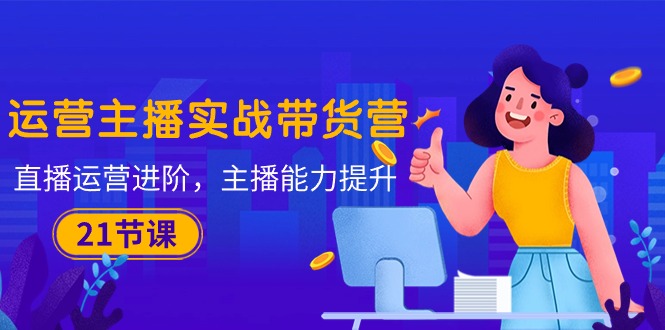 (10511期)运营主播·实战带货营:直播运营 进阶,主播 能力提升(21节课)-腾哥精选