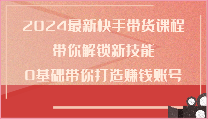 2024最新快手带货课程,带你解锁新技能,0基础带你打造赚钱账号-腾哥精选