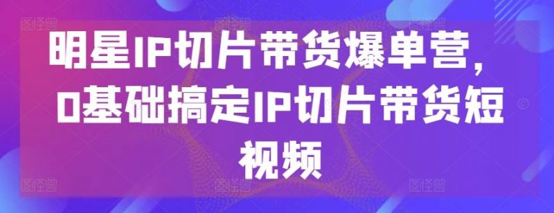 明星IP切片带货爆单营,0基础搞定IP切片带货短视频-腾哥精选