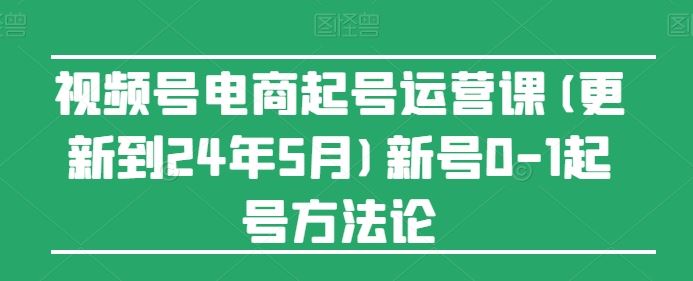 视频号电商起号运营课(更新到24年5月)新号0-1起号方法论-腾哥精选
