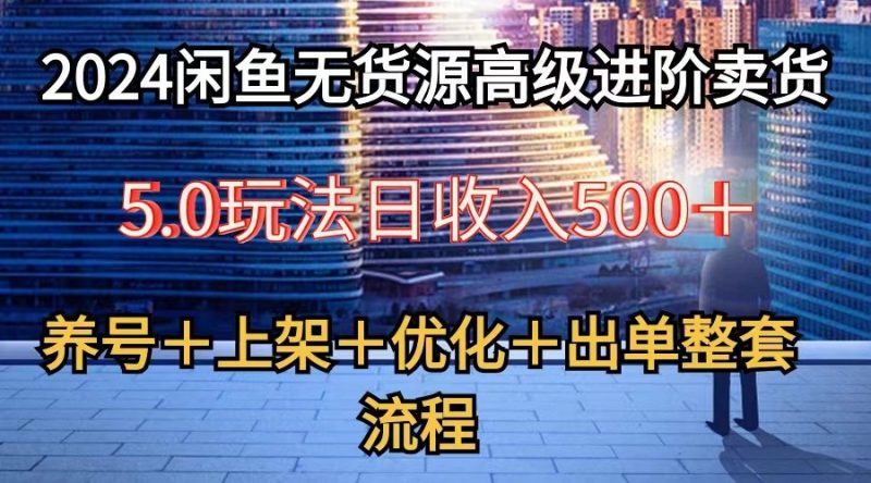 2024闲鱼无货源高级进阶卖货5.0，养号＋选品＋上架＋优化＋出单整套流程-腾哥精选