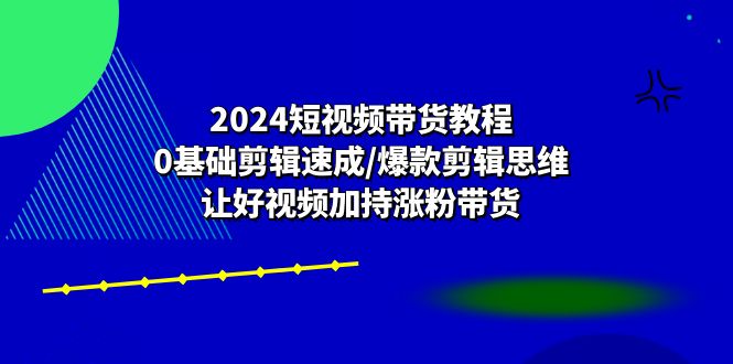 2024短视频带货教程:0基础剪辑速成/爆款剪辑思维/让好视频加持涨粉带货-腾哥精选