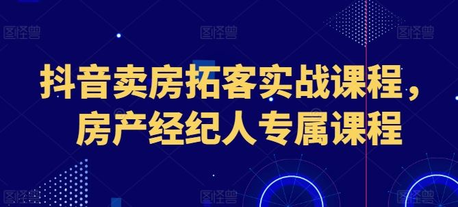抖音卖房拓客实战课程，房产经纪人专属课程-腾哥精选