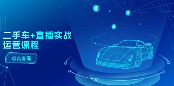 二手车直播实战运营课程:直播推荐/短视频推荐/千川投放/直播全流程-腾哥精选
