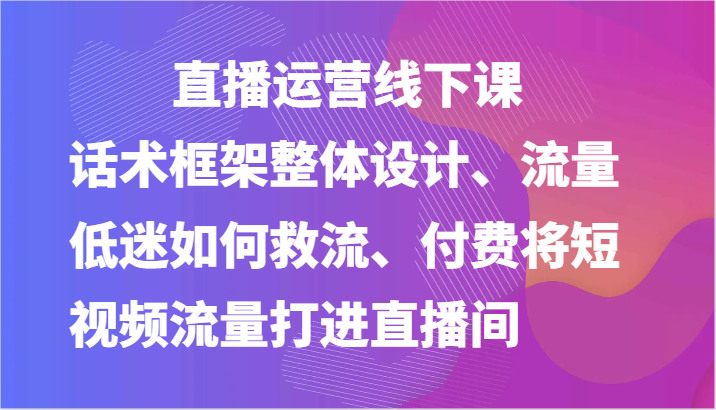 直播运营线下课-话术框架整体设计、流量低迷如何救流、付费将短视频流量打进直播间-腾哥精选