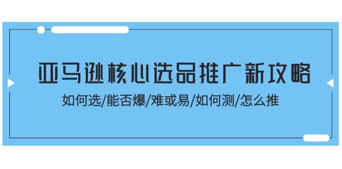 （11434期）亚马逊核心选品推广新攻略！如何选/能否爆/难或易/如何测/怎么推-腾哥精选