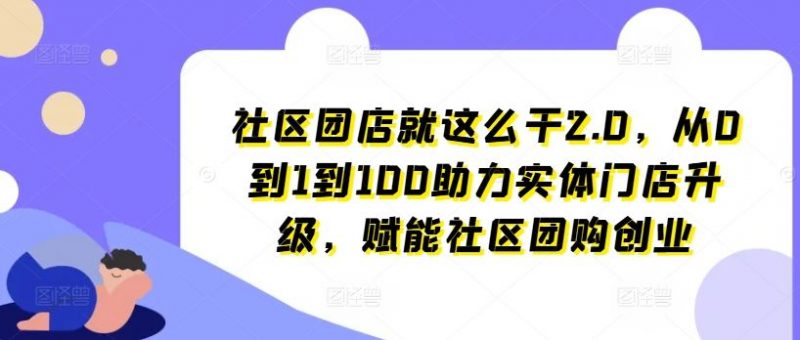 社区团店就这么干2.0,从0到1到100助力实体门店升级,赋能社区团购创业-腾哥精选