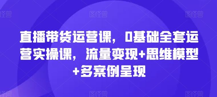 直播带货运营课，0基础全套运营实操课，流量变现+思维模型+多案例呈现-腾哥精选