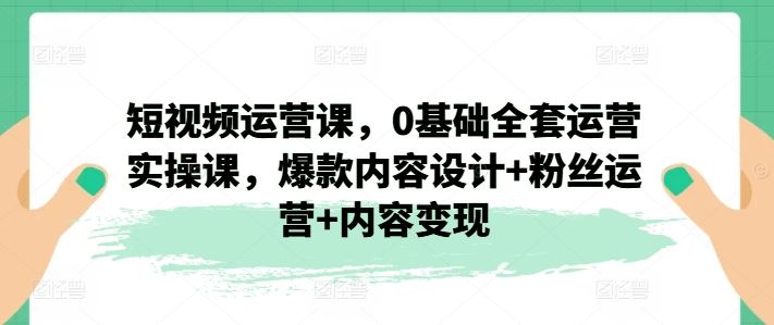 短视频运营课，0基础全套运营实操课，爆款内容设计+粉丝运营+内容变现-腾哥精选