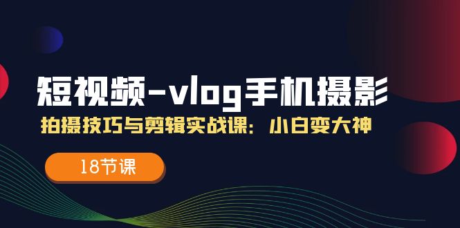 短视频vlog手机摄影拍摄技巧与剪辑实战课，小白变大神（18节课）-腾哥精选