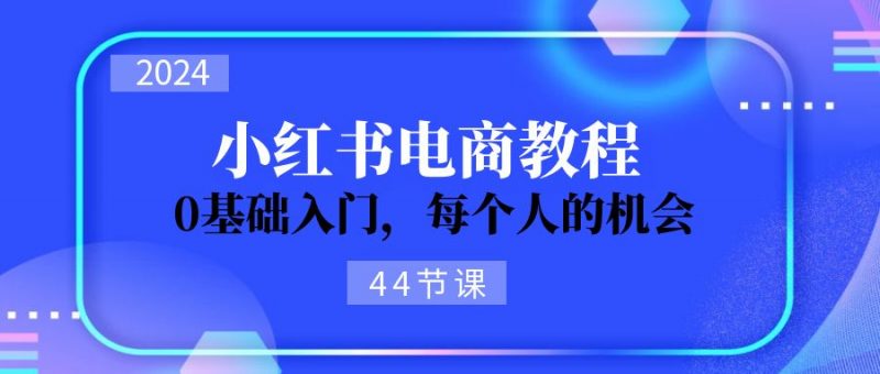 (11532期)2024从0-1学习小红书电商,0基础入门,每个人的机会(44节)-腾哥精选