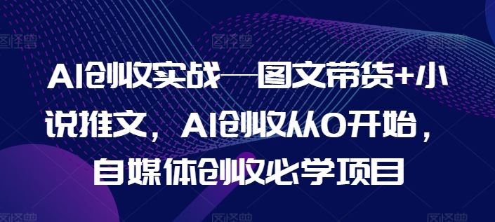 AI创收实战—图文带货+小说推文，AI创收从0开始，自媒体创收必学项目-腾哥精选