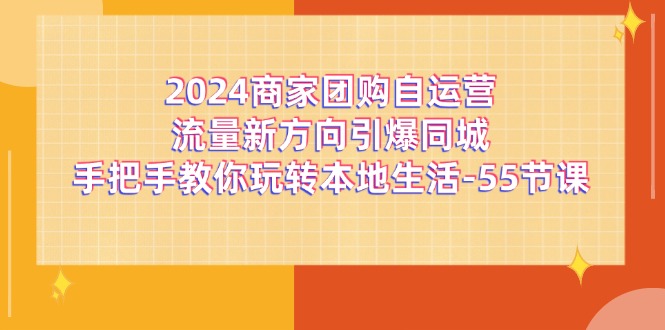 (11655期)2024商家团购-自运营流量新方向引爆同城,手把手教你玩转本地生活-55节课-腾哥精选