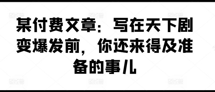 某付费文章:写在天下剧变爆发前,你还来得及准备的事儿-腾哥精选