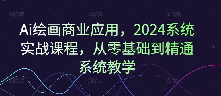 Ai绘画商业应用，2024系统实战课程，从零基础到精通系统教学-腾哥精选
