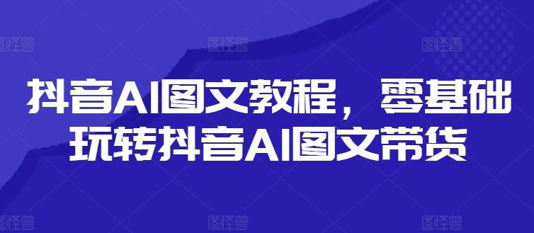 抖音AI图文教程,零基础玩转抖音AI图文带货-腾哥精选