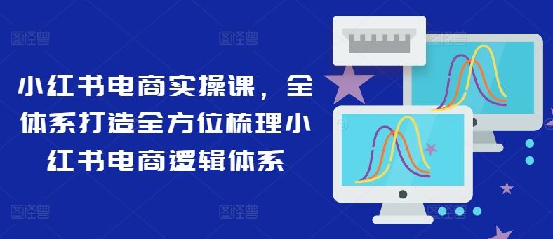 小红书电商实操课,全体系打造全方位梳理小红书电商逻辑体系-腾哥精选
