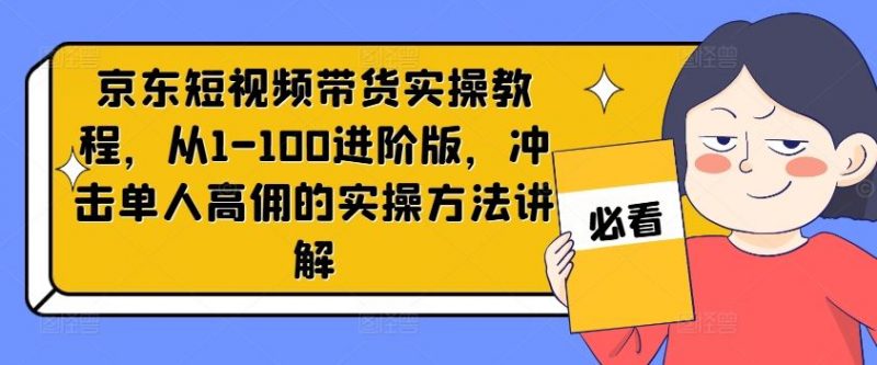 京东短视频带货实操教程，从1-100进阶版，冲击单人高佣的实操方法讲解-腾哥精选