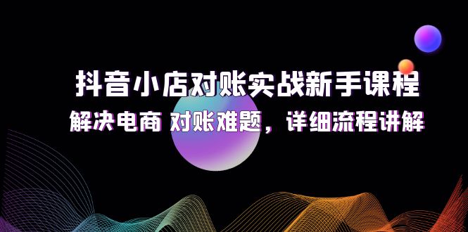 (12132期)抖音小店对账实战新手课程,解决电商 对账难题,详细流程讲解-腾哥精选
