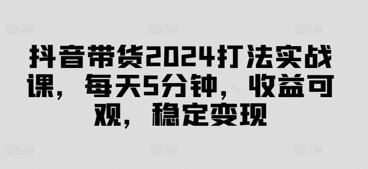 抖音带货2024打法实战课，每天5分钟，收益可观，稳定变现【揭秘】-腾哥精选