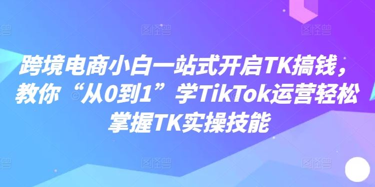 跨境电商小白一站式开启TK搞钱,教你“从0到1”学TikTok运营轻松掌握TK实操技能-腾哥精选