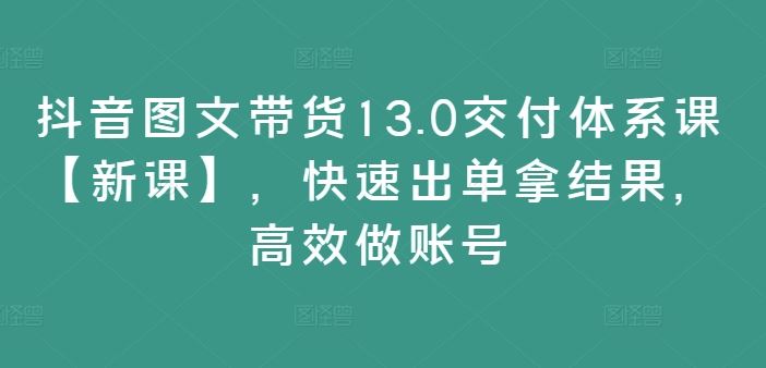 抖音图文带货13.0交付体系课【新课】,快速出单拿结果,高效做账号-腾哥精选