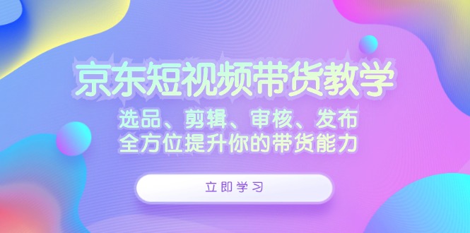 京东短视频带货教学:选品、剪辑、审核、发布,全方位提升你的带货能力-腾哥精选