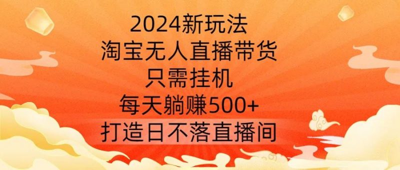2024新玩法，淘宝无人直播带货，只需挂机，每天躺赚500+ 打造日不落直播间【揭秘】-腾哥精选