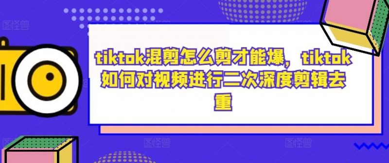 tiktok混剪怎么剪才能爆,tiktok如何对视频进行二次深度剪辑去重-腾哥精选