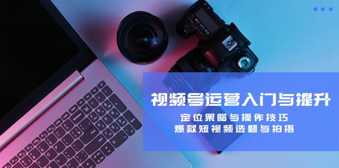 视频号运营入门与提升:定位策略与操作技巧,爆款短视频选题与拍摄-腾哥精选