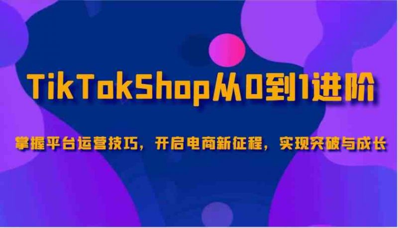 TikTokShop从0到1进阶,掌握平台运营技巧,开启电商新征程,实现突破与成长-腾哥精选