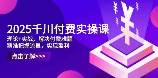 2025千川付费实操课，理论+实战，解决付费难题，精准把握流量，实现盈利-腾哥精选