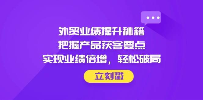 （14567期）外贸业绩提升秘籍，把握产品获客要点，实现业绩倍增，轻松破局-腾哥精选