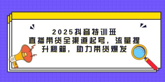 2025抖音特训班：直播带货全渠道起号，流量提升秘籍，助力带货爆发-腾哥精选